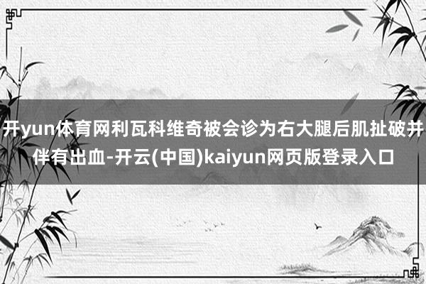 开yun体育网利瓦科维奇被会诊为右大腿后肌扯破并伴有出血-开云(中国)kaiyun网页版登录入口