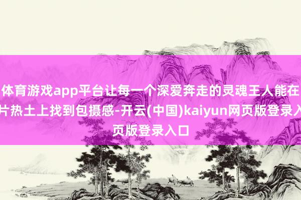 体育游戏app平台让每一个深爱奔走的灵魂王人能在这片热土上找到包摄感-开云(中国)kaiyun网页版登录入口