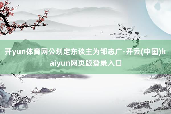 开yun体育网公划定东谈主为邹志广-开云(中国)kaiyun网页版登录入口