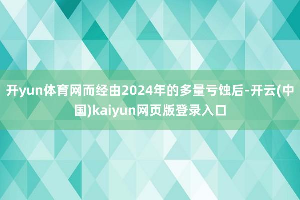 开yun体育网而经由2024年的多量亏蚀后-开云(中国)kaiyun网页版登录入口