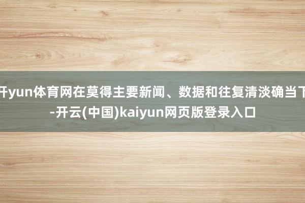 开yun体育网在莫得主要新闻、数据和往复清淡确当下-开云(中国)kaiyun网页版登录入口