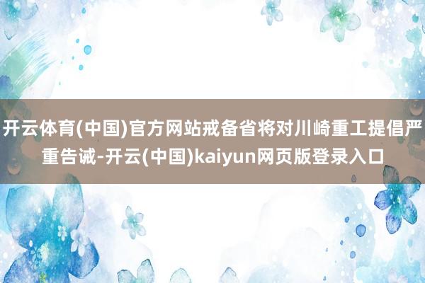 开云体育(中国)官方网站戒备省将对川崎重工提倡严重告诫-开云(中国)kaiyun网页版登录入口