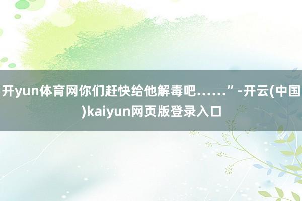 开yun体育网你们赶快给他解毒吧……”-开云(中国)kaiyun网页版登录入口