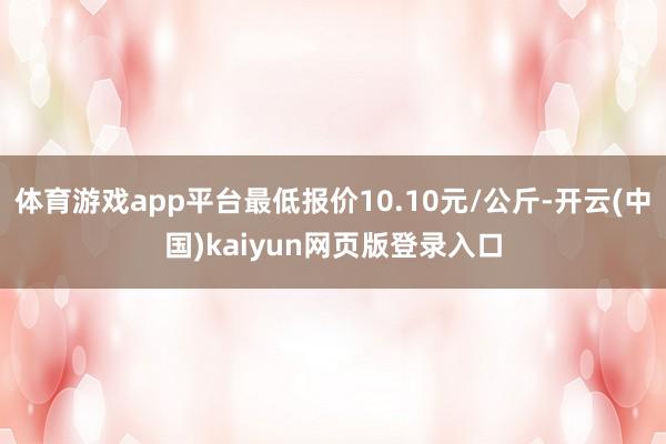 体育游戏app平台最低报价10.10元/公斤-开云(中国)kaiyun网页版登录入口