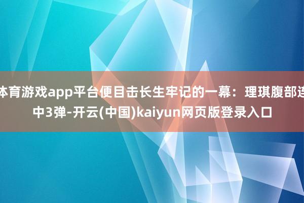 体育游戏app平台便目击长生牢记的一幕：理琪腹部连中3弹-开云(中国)kaiyun网页版登录入口