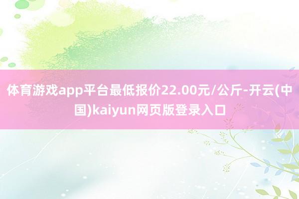 体育游戏app平台最低报价22.00元/公斤-开云(中国)kaiyun网页版登录入口