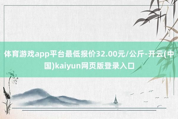 体育游戏app平台最低报价32.00元/公斤-开云(中国)kaiyun网页版登录入口