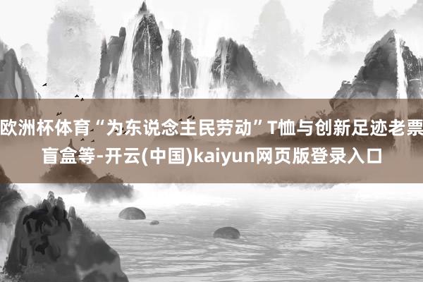 欧洲杯体育“为东说念主民劳动”T恤与创新足迹老票盲盒等-开云(中国)kaiyun网页版登录入口