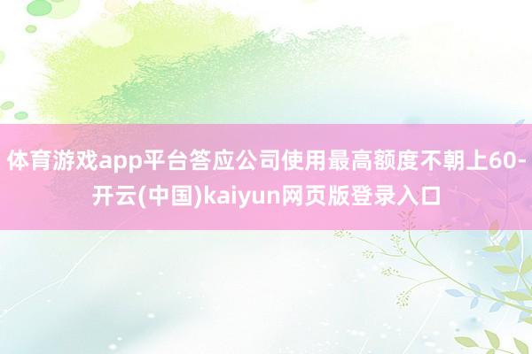 体育游戏app平台答应公司使用最高额度不朝上60-开云(中国)kaiyun网页版登录入口