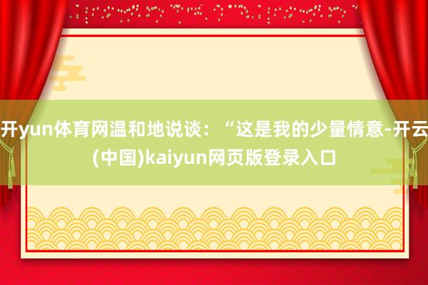 开yun体育网温和地说谈：“这是我的少量情意-开云(中国)kaiyun网页版登录入口