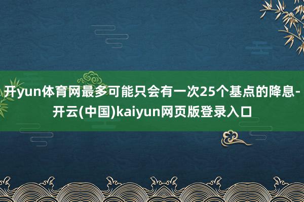 开yun体育网最多可能只会有一次25个基点的降息-开云(中国)kaiyun网页版登录入口