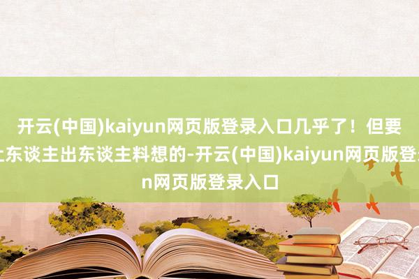 开云(中国)kaiyun网页版登录入口几乎了！但要说最让东谈主出东谈主料想的-开云(中国)kaiyun网页版登录入口