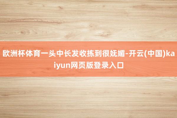 欧洲杯体育一头中长发收拣到很妩媚-开云(中国)kaiyun网页版登录入口