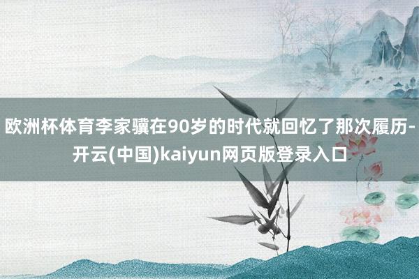 欧洲杯体育李家骥在90岁的时代就回忆了那次履历-开云(中国)kaiyun网页版登录入口
