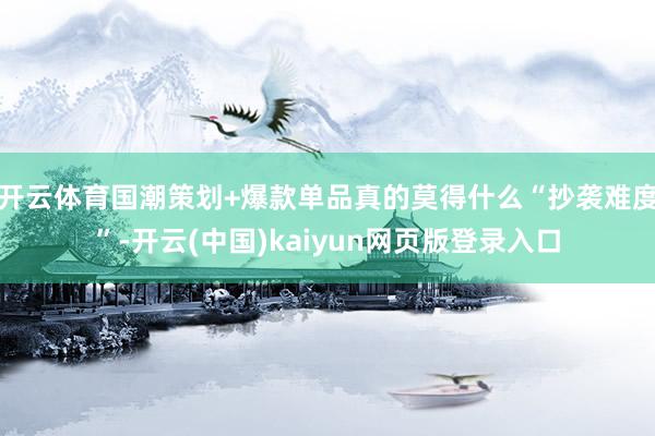 开云体育国潮策划+爆款单品真的莫得什么“抄袭难度”-开云(中国)kaiyun网页版登录入口