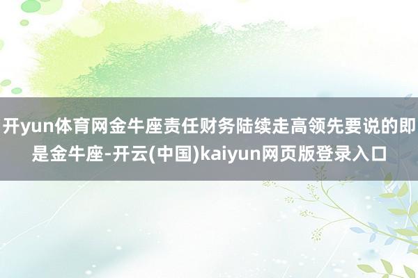 开yun体育网金牛座责任财务陆续走高领先要说的即是金牛座-开云(中国)kaiyun网页版登录入口