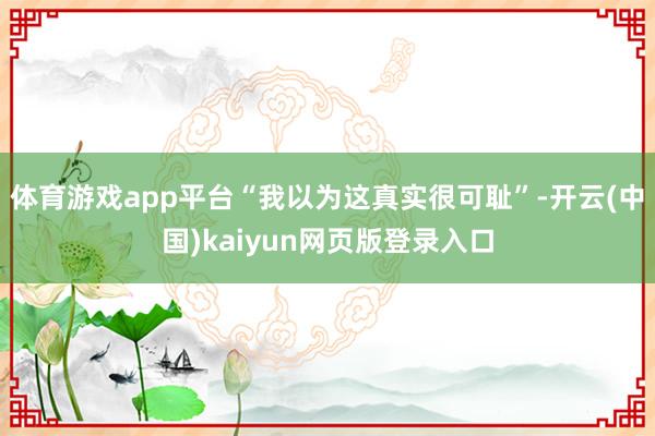 体育游戏app平台　　“我以为这真实很可耻”-开云(中国)kaiyun网页版登录入口