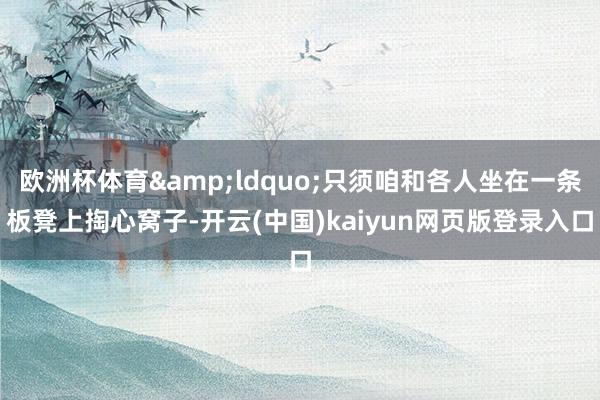 欧洲杯体育&ldquo;只须咱和各人坐在一条板凳上掏心窝子-开云(中国)kaiyun网页版登录入口