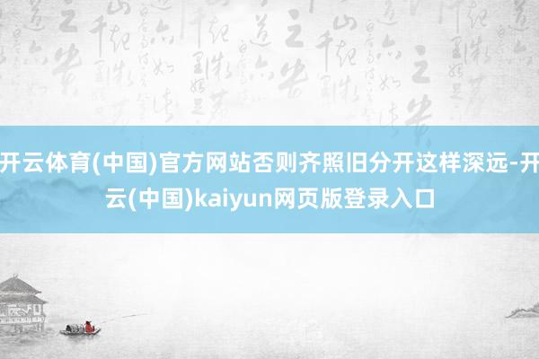开云体育(中国)官方网站否则齐照旧分开这样深远-开云(中国)kaiyun网页版登录入口