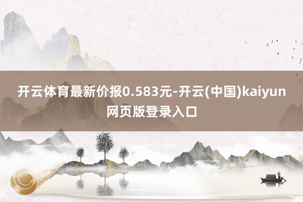 开云体育最新价报0.583元-开云(中国)kaiyun网页版登录入口