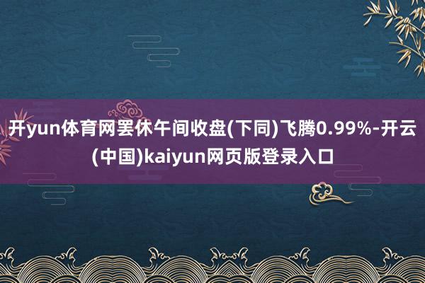 开yun体育网罢休午间收盘(下同)飞腾0.99%-开云(中国)kaiyun网页版登录入口