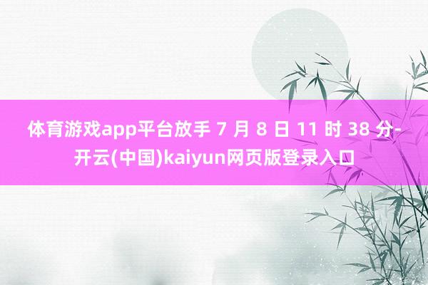 体育游戏app平台放手 7 月 8 日 11 时 38 分-开云(中国)kaiyun网页版登录入口