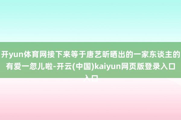 开yun体育网接下来等于唐艺昕晒出的一家东谈主的有爱一忽儿啦-开云(中国)kaiyun网页版登录入口