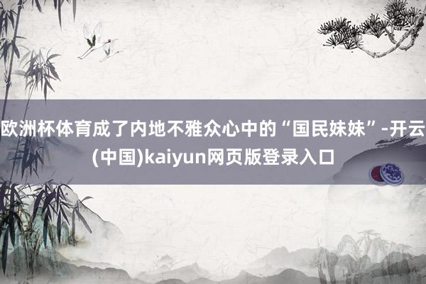 欧洲杯体育成了内地不雅众心中的“国民妹妹”-开云(中国)kaiyun网页版登录入口