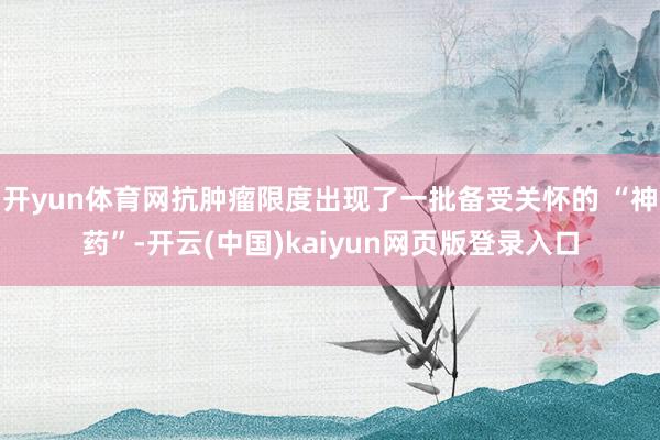 开yun体育网抗肿瘤限度出现了一批备受关怀的 “神药”-开云(中国)kaiyun网页版登录入口