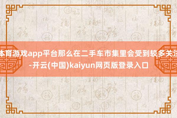 体育游戏app平台那么在二手车市集里会受到较多关注-开云(中国)kaiyun网页版登录入口