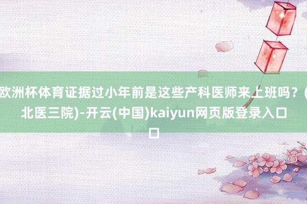 欧洲杯体育证据过小年前是这些产科医师来上班吗？(北医三院)-开云(中国)kaiyun网页版登录入口