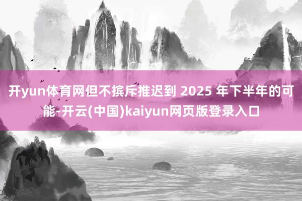 开yun体育网但不摈斥推迟到 2025 年下半年的可能-开云(中国)kaiyun网页版登录入口
