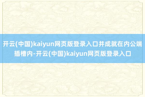 开云(中国)kaiyun网页版登录入口并成就在内公端插槽内-开云(中国)kaiyun网页版登录入口