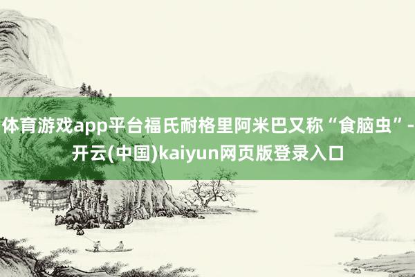体育游戏app平台福氏耐格里阿米巴又称“食脑虫”-开云(中国)kaiyun网页版登录入口