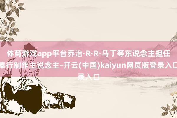 体育游戏app平台乔治·R·R·马丁等东说念主担任奉行制作主说念主-开云(中国)kaiyun网页版登录入口