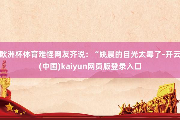欧洲杯体育难怪网友齐说：“姚晨的目光太毒了-开云(中国)kaiyun网页版登录入口