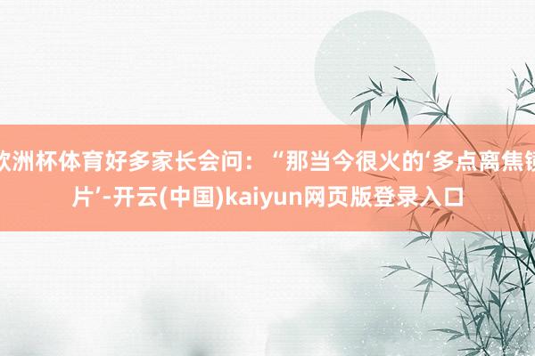 欧洲杯体育好多家长会问：“那当今很火的‘多点离焦镜片’-开云(中国)kaiyun网页版登录入口