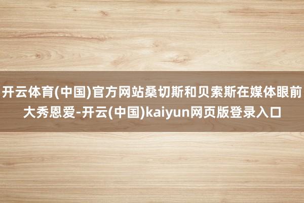 开云体育(中国)官方网站桑切斯和贝索斯在媒体眼前大秀恩爱-开云(中国)kaiyun网页版登录入口