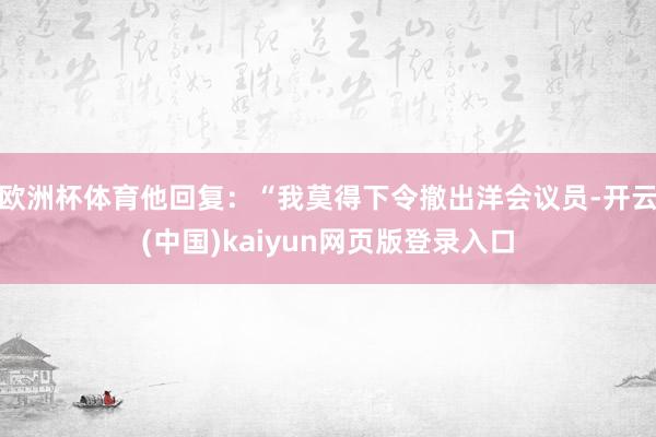 欧洲杯体育他回复：“我莫得下令撤出洋会议员-开云(中国)kaiyun网页版登录入口