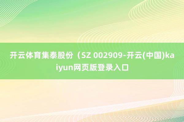 开云体育集泰股份（SZ 002909-开云(中国)kaiyun网页版登录入口