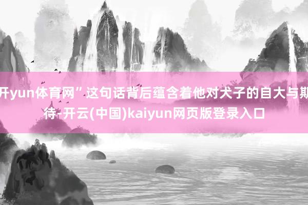 开yun体育网”这句话背后蕴含着他对犬子的自大与期待-开云(中国)kaiyun网页版登录入口