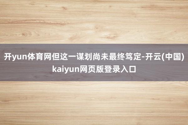开yun体育网但这一谋划尚未最终笃定-开云(中国)kaiyun网页版登录入口