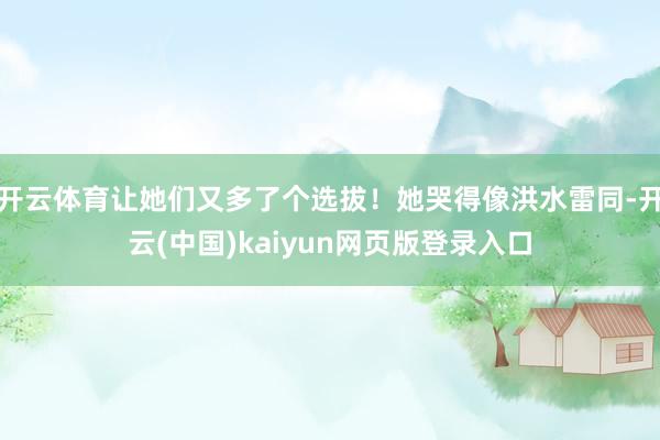 开云体育让她们又多了个选拔！她哭得像洪水雷同-开云(中国)kaiyun网页版登录入口