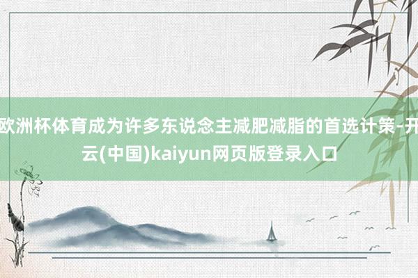 欧洲杯体育成为许多东说念主减肥减脂的首选计策-开云(中国)kaiyun网页版登录入口