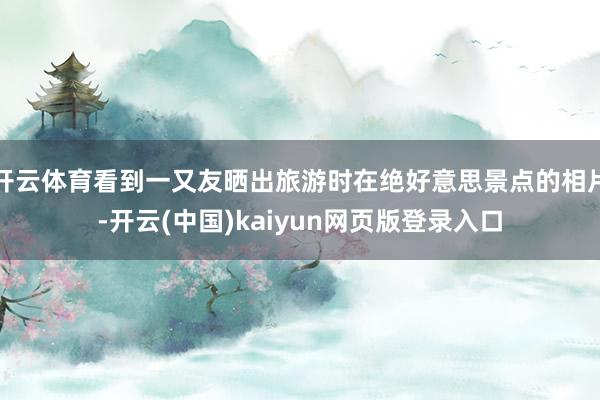 开云体育看到一又友晒出旅游时在绝好意思景点的相片-开云(中国)kaiyun网页版登录入口
