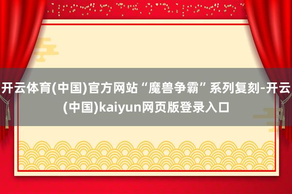 开云体育(中国)官方网站“魔兽争霸”系列复刻-开云(中国)kaiyun网页版登录入口
