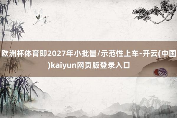 欧洲杯体育即2027年小批量/示范性上车-开云(中国)kaiyun网页版登录入口