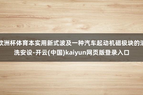 欧洲杯体育本实用新式波及一种汽车起动机磁极块的清洗安设-开云(中国)kaiyun网页版登录入口