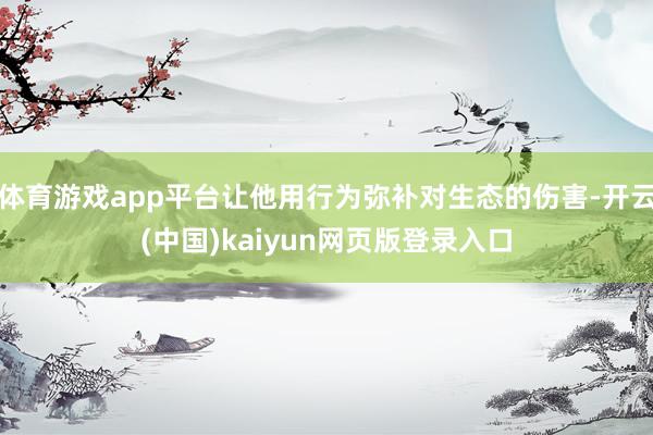 体育游戏app平台让他用行为弥补对生态的伤害-开云(中国)kaiyun网页版登录入口