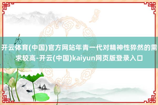 开云体育(中国)官方网站年青一代对精神性猝然的需求较高-开云(中国)kaiyun网页版登录入口